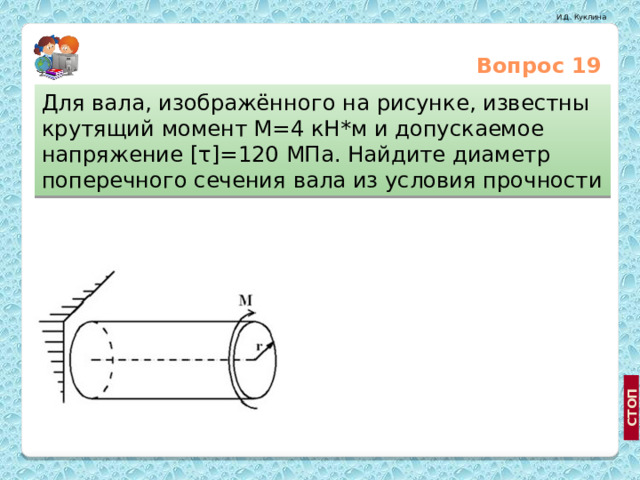 Вопрос 19 Для вала, изображённого на рисунке, известны крутящий момент М=4 кН*м и допускаемое напряжение [τ]=120 МПа. Найдите диаметр поперечного сечения вала из условия прочности 5,54 см 10.2 см http://medprom.ru/medprom/12835/mp_company_news_t?NEXT_ITEM=229045, http://price.diva.by/dept/855/teleskopy/ 8.25 см  