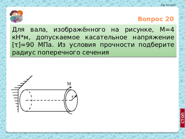 Вопрос 20 Для вала, изображённого на рисунке, М=4 кН*м, допускаемое касательное напряжение [τ]=90 МПа. Из условия прочности подберите радиус поперечного сечения   5 см 3 см http://mirnovostey.net.ua/list/14/191/ 7 см  