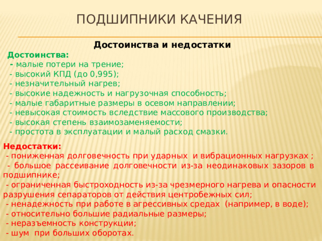 Подшипники качения Достоинства и недостатки Достоинства:  - малые потери на трение;  - высокий КПД (до 0,995);  - незначительный нагрев;  - высокие надежность и нагрузочная способность;  - малые габаритные размеры в осевом направлении;  - невысокая стоимость вследствие массового производства;  - высокая степень взаимозаменяемости;  - простота в эксплуатации и малый расход смазки. Недостатки:   - пониженная долговечность при ударных и вибрационных нагрузках ;  - большое рассеивание долговечности из-за неодинаковых зазоров в подшипнике;  - ограниченная быстроходность из-за чрезмерного нагрева и опасности разрушения сепараторов от действия центробежных сил;  - ненадежность при работе в агрессивных средах (например, в воде);  - относительно большие радиальные размеры;  - неразъемность конструкции;  - шум при больших оборотах. 
