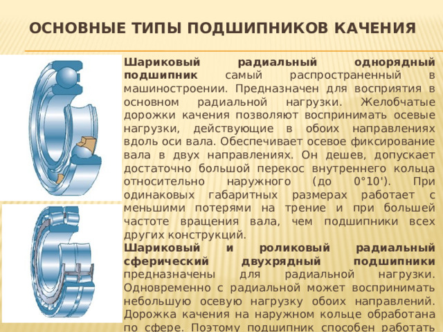 Основные типы подшипников качения Шариковый радиальный однорядный подшипник самый распространенный в машиностроении. Предназначен для восприятия в основном радиальной нагрузки. Желобчатые дорожки качения позволяют воспринимать осевые нагрузки, действующие в обоих направлениях вдоль оси вала. Обеспечивает осевое фиксирование вала в двух направлениях. Он дешев, допускает достаточно большой перекос внутреннего кольца относительно наружного (до 0°10'). При одинаковых габаритных размерах работает с меньшими потерями на трение и при большей частоте вращения вала, чем подшипники всех других конструкций. Шариковый и роликовый радиальный сферический двухрядный подшипники предназначены для радиальной нагрузки. Одновременно с радиальной может воспринимать небольшую осевую нагрузку обоих направлений. Дорожка качения на наружном кольце обработана по сфере. Поэтому подшипник способен работать при значительном (до 2...3°) перекосе внутреннего кольца относительно наружного. Способность самоустанавливаться и определяет область его применения.  