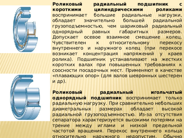 Роликовый радиальный подшипник с короткими цилиндри­ческими роликами воспринимает большие радиальные нагрузки, обладает значительно большей радиальной грузоподъемностью, чем шариковый радиальный однорядный равных габаритных размеров. Допускает осевое взаимное смещение колец. Чувствителен к относительному перекосу внутреннего и наружного колец (при перекосе возникает концентрация напряжений у краев ролика). Подшипник устанавливают на жестких коротких валах при повышенных требованиях к соосности посадочных мест. Применяют в качестве «плавающих опор» (для валов шевронных шестерен и др).   Роликовый радиальный игольчатый однорядный подшипник воспринимает только радиальную нагрузку. При сравнительно небольших диаметральных размерах обладает высокой радиальной грузоподъемностью. Из-за отсутствия сепаратора характеризуется высокими потерями на трение между иглами и низкой предельной частотой вращения. Перекос внутреннего кольца относительно наружного недопустим. Обычно используют для работы в режиме качательного движения. 