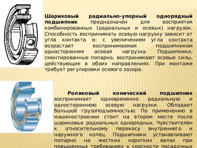   Шариковый радиально-упорный однорядный подшипник предназначен для восприятия комбинированных (радиальных и осевых) нагрузок. Способность воспринимать осевую нагрузку зависит от угла контакта α: с увеличением угла контакта возрастает воспринимаемая под­шипником односторонняя осевая нагрузка. Подшипники, смонтированные попарно, воспринимают осевые силы, действующие в обоих направлениях. При монтаже требует регулировки осевого зазора.  Роликовый конический подшипник воспринимает одновременно радиальную и одностороннюю осевую нагрузки. Обладает большой грузоподъемностью. По применению в машиностроении стоит на втором месте после шариковых радиальных однорядных. Чувствителен к относительному перекосу внутреннего и наружного колец. Подшипники устанавливают попарно на жестких коротких валах при повышенных требованиях к соосности посадочных мест. Применяют при средних и низких частотах вращения. При монтаже требует регулировки осевого зазора. 
