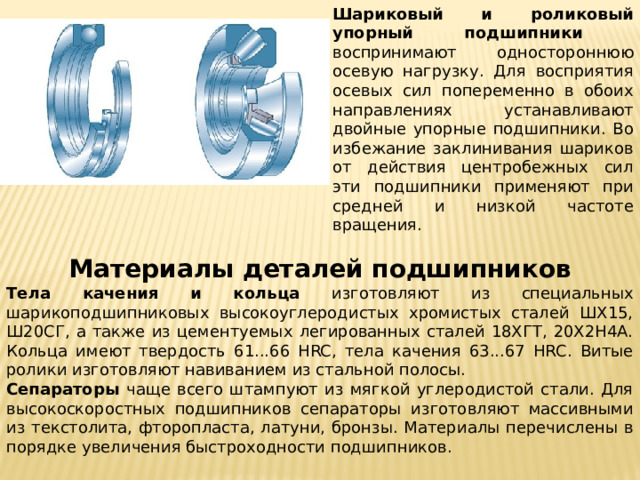 Шариковый и роликовый упорный подшипники воспринимают одностороннюю осевую нагрузку. Для восприятия осевых сил попеременно в обоих направлениях устанавливают двойные упорные подшипники. Во избежание заклинивания шариков от действия центробежных сил эти подшипники применяют при средней и низкой частоте вращения. Материалы деталей подшипников Тела качения и кольца изготовляют из специальных шарикоподшипниковых высокоуглеродистых хромистых сталей ШХ15, Ш20СГ, а также из цементуемых легированных сталей 18ХГТ, 20Х2Н4А. Кольца имеют твердость 61...66 HRC, тела качения 63...67 HRC. Витые ролики изготовляют навиванием из стальной полосы. Сепараторы чаще всего штампуют из мягкой углеродистой стали. Для высокоскоростных подшипников сепараторы изготовляют массивными из текстолита, фторопласта, латуни, бронзы. Материалы перечислены в порядке увеличения быстроходности подшипников. 