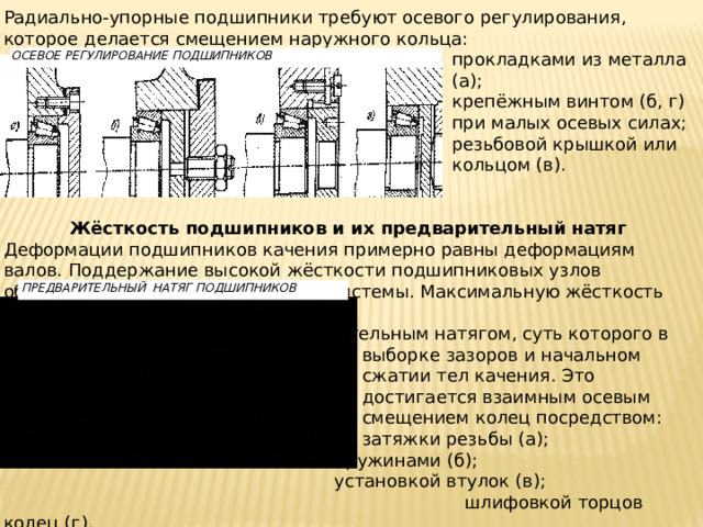 Радиально-упорные подшипники требуют осевого регулирования, которое делается смещением наружного кольца: прокладками из металла (а); крепёжным винтом (б, г) при малых осевых силах; резьбовой крышкой или кольцом (в).    Жёсткость подшипников и их предварительный натяг Деформации подшипников качения примерно равны деформациям валов. Поддержание высокой жёсткости подшипниковых узлов обеспечивает точность вращения системы. Максимальную жёсткость имеют точные роликоподшипники.  Жёсткость увеличивается предварительным натягом, суть которого в выборке зазоров и начальном сжатии тел качения. Это достигается взаимным осевым смещением колец посредством: затяжки резьбы (а); пружинами (б); установкой втулок (в);  шлифовкой торцов колец (г). Излишний преднатяг приводит к усилению износа сепаратора из-за набегания на него части тел качения и отставания другой части из-за разных их диаметров. ОСЕВОЕ РЕГУЛИРОВАНИЕ ПОДШИПНИКОВ  ПРЕДВАРИТЕЛЬНЫЙ НАТЯГ ПОДШИПНИКОВ 