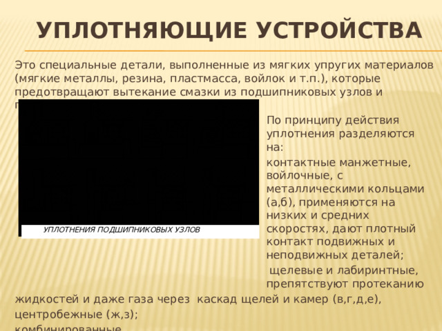 Уплотняющие устройства Это специальные детали, выполненные из мягких упругих материалов (мягкие металлы, резина, пластмасса, войлок и т.п.), которые предотвращают вытекание смазки из подшипниковых узлов и попадание в них загрязнения. По принципу действия уплотнения разделяются на: контактные манжетные, войлочные, с металлическими кольцами (а,б), применяются на низких и средних скоростях, дают плотный контакт подвижных и неподвижных деталей;  щелевые и лабиринтные, препятствуют протеканию жидкостей и даже газа через каскад щелей и камер (в,г,д,е), центробежные (ж,з); комбинированные. Известны конструкции подшипников со встроенными уплотнениями.  УПЛОТНЕНИЯ ПОДШИПНИКОВЫХ УЗЛОВ 