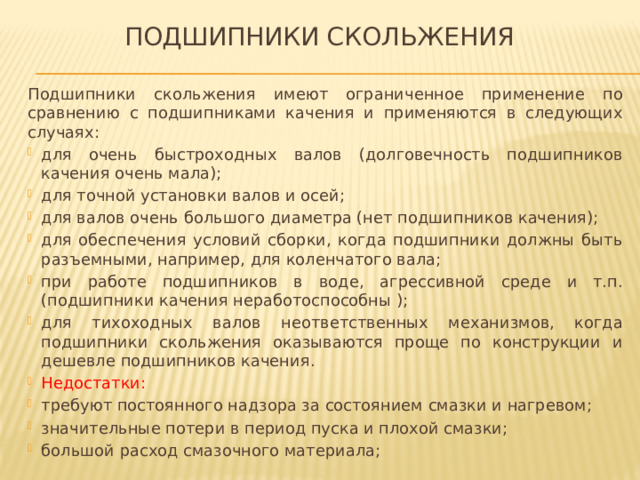 Подшипники скольжения Подшипники скольжения имеют ограниченное применение по сравнению с подшипниками качения и применяются в следующих случаях: для очень быстроходных валов (долговечность подшипников качения очень мала); для точной установки валов и осей; для валов очень большого диаметра (нет подшипников качения); для обеспечения условий сборки, когда подшипники должны быть разъемными, например, для коленчатого вала; при работе подшипников в воде, агрессивной среде и т.п. (подшипники качения неработоспособны ); для тихоходных валов неответственных механизмов, когда подшипники скольжения оказываются проще по конструкции и дешевле подшипников качения. Недостатки:  требуют постоянного надзора за состоянием смазки и нагревом; значительные потери в период пуска и плохой смазки; большой расход смазочного материала; 