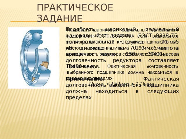 Практическое задание Подобрать шариковый радиальный однорядный подшипник ГОСТ 8338-75, если радиальная нагрузка на него 15 кН, диаметр шипа 70 мм, частота вращения вала 150 об/мин, а долговечность редуктора составляет 16400 часов.   Примечание. Фактическая долговечность выбранного подшипника должна находиться в следующих пределах 