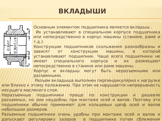 вкладыши Основным элементом подшипника является вкладыш .  Их устанавливают в специальном корпусе подшипника или непосредственно в корпус машины (станине, раме и т.д.). Конструкции подшипников скольжения разнообразны и зависят от конструкции машины, в которой устанавливают подшипник. Чаще всего подшипники не имеют специального корпуса и их размещают непосредственно в станине или раме машины. Корпус и вкладыш могут быть неразъемными или разъемными.  Разъем вкладыша выполнен перпендикулярно к нагрузке или близко к этому положению. При этом не нарушается непрерывность несущего масляного слоя. Неразъемные подшипники проще по конструкции и дешевле разъемных, но они неудобны при монтаже осей и валов. Поэтому эти подшипники обычно применяют для кольцевых цапф осей и валов небольших размеров. Разъемные подшипники очень удобны при монтаже осей и валов и допускают регулировку зазоров в подшипнике путем сближения крышки и основания. Поэтому преимущественное применение имеют разъемные подшипники скольжения.   . 