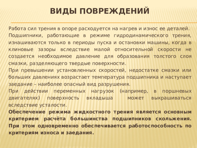 Виды повреждений Работа сил трения в опоре расходуется на нагрев и износ ее деталей. Подшипники, работающие в режиме гидродинамического трения, изнашиваются только в периоды пуска и остановки машины, когда в клиновые зазоры вследствие малой относительной скорости не создается необходимое давление для образования толстого слоя смазки, разделяющего твердые поверхности. При превышении установленных скоростей, недостатке смазки или больших давлениях возрастает температура подшипника и наступает заедание – наиболее опасный вид разрушения. При действии переменных нагрузок (например, в поршневых двигателях) поверхность вкладыша может выкрашиваться вследствие усталости. Обеспечение режима жидкостного трения является основным критерием расчёта большинства подшипников скольжения. При этом одновременно обеспечивается работоспособность по критериям износа и заедания. 