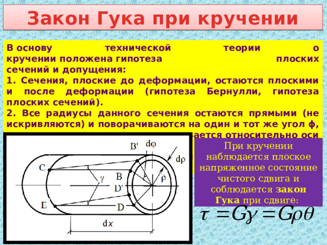 Закон Гука при кручении В основу технической теории о кручении положена гипотеза плоских сечений и допущения: 1. Сечения, плоские до деформации, остаются плоскими и после деформации (гипотеза Бернулли, гипотеза плоских сечений). 2. Все радиусы данного сечения остаются прямыми (не искривляются) и поворачиваются на один и тот же угол ϕ, то есть каждое сечение поворачивается относительно оси Ох как жесткий тонкий диск. 3. Расстояния между сечениями при деформации не изменяются. При кручении наблюдается плоское напряженное состояние чистого сдвига и соблюдается закон Гука при сдвиге: 