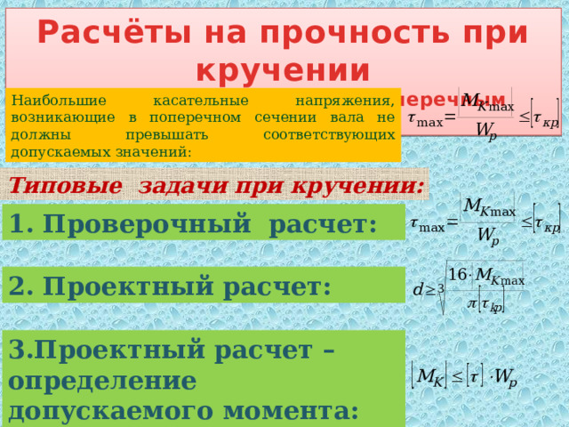 Расчёты на прочность при кручении (вал с круглым сплошным поперечным сечением) Наибольшие касательные напряжения, возникающие в поперечном сечении вала не должны превышать соответствующих допускаемых значений: Типовые задачи при кручении: 1. Проверочный расчет: 2. Проектный расчет: 3.Проектный расчет – определение допускаемого момента: 