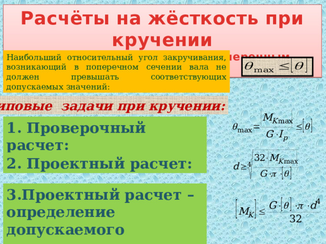 Расчёты на жёсткость при кручении (вал с круглым сплошным поперечным сечением) Наибольший относительный угол закручивания, возникающий в поперечном сечении вала не должен превышать соответствующих допускаемых значений: Типовые задачи при кручении: 1. Проверочный расчет: 2. Проектный расчет: 3.Проектный расчет – определение допускаемого момента: 