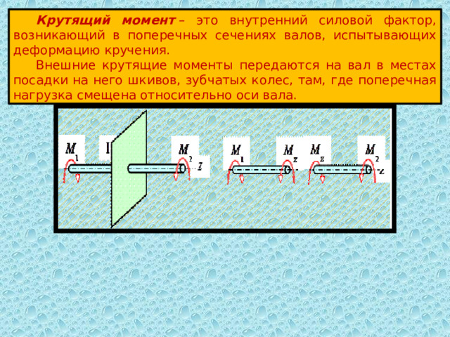  Крутящий момент  – это внутренний силовой фактор, возникающий в поперечных сечениях валов, испытывающих деформацию кручения.  Внешние крутящие моменты передаются на вал в местах посадки на него шкивов, зубчатых колес, там, где поперечная нагрузка смещена относительно оси вала. 