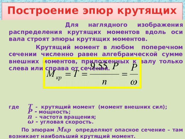 Построение эпюр крутящих моментов    Для наглядного изображения распределения крутящих моментов вдоль оси вала строят эпюры крутящих моментов.    Крутящий момент в любом поперечном сечении численно равен алгебраической сумме внешних моментов, приложенных к валу только слева или справа от сечения.         где  Т  -  крутящий момент (момент внешних сил);   P  -  мощность;   n - частота вращения;   ω - угловая скорость.   По эпюрам М кр  определяют опасное сечение – там возникает наибольший крутящий момент. 