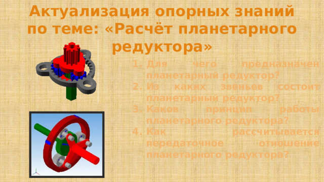 Актуализация опорных знаний по теме: «Расчёт планетарного редуктора» Для чего предназначен планетарный редуктор? Из каких звеньев состоит планетарный редуктор? Каков принцип работы планетарного редуктора? Как рассчитывается передаточное отношение планетарного редуктора? 
