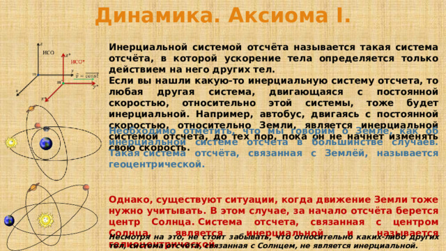 Динамика. Аксиома I. Инерциальной системой отсчёта называется такая система отсчёта, в которой ускорение тела определяется только действием на него других тел. Если вы нашли какую-то инерциальную систему отсчета, то любая другая система, двигающаяся с постоянной скоростью, относительно этой системы, тоже будет инерциальной.  Например, автобус, двигаясь с постоянной скоростью, относительно Земли, является инерциальной системой отсчета, до тех пор, пока он не начнет изменять свою скорость. Необходимо отметить, что мы говорим о Земле, как об инерциальной системе отсчета в большинстве случаев. Такая система отсчёта, связанная с Землёй, называется геоцентрической. Однако, существуют ситуации, когда движение Земли тоже нужно учитывать. В этом случае, за начало отсчёта берется центр Солнца. Система отсчета, связанная с центром Солнца, является инерциальной и называется гелиоцентрической. Несмотря на это, не стоит забывать, что относительно каких-либо других тел, система отсчёта, связанная с Солнцем, не является инерциальной. 