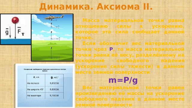 Динамика. Аксиома II.  Масса материальной точки равна отношению силы к ускорению, которое эта сила сообщает данной точке.  Если обозначит вес материальной точки чрез Р , то масса материальной точки равна её весу, разделённому на ускорение свободного падения (ускорение силы тяжести) в данном месте земной поверхности m=P/g    Вес материальной точки равен произведению её массы на ускорение свободного падения в данном месте земной поверхности P=mg 