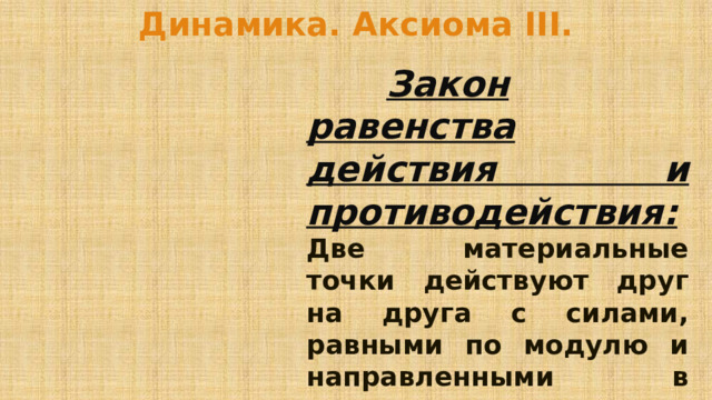 Динамика. Аксиома III.    Закон равенства действия и противодействия:  Две материальные точки действуют друг на друга с силами, равными по модулю и направленными в противоположные стороны. 