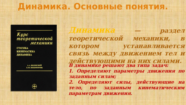 Динамика. Основные понятия. Динамика — раздел теоретической механики, в котором устанавливается связь между движением тел и действующими на них силами. В динамике решают два типа задач: 1. Определяют параметры движения по заданным силам; 2. Определяют силы, действующие на тело, по заданным кинематическим параметрам движения. 