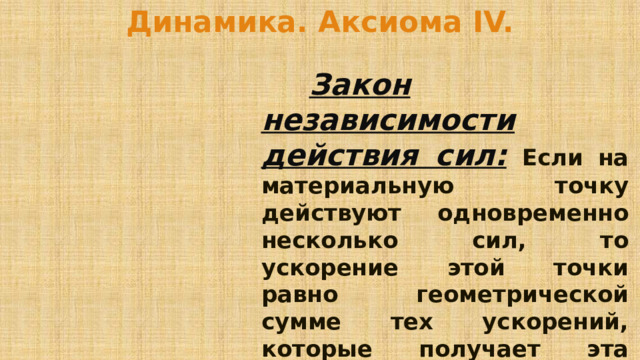 Динамика. Аксиома IV.   Закон независимости действия сил:  Если на материальную точку действуют одновременно несколько сил, то ускорение этой точки равно геометрической сумме тех ускорений, которые получает эта точка при действии каждой из этих сил в отдельности. 