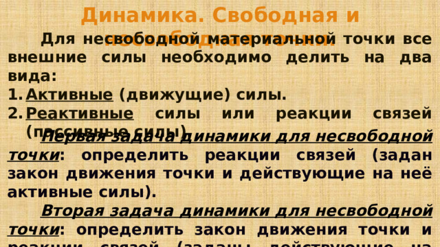 Динамика. Свободная и несвободная точки.   Для несвободной материальной точки все внешние силы необходимо делить на два вида: Активные (движущие) силы. Реактивные силы или реакции связей (пассивные силы).   Первая задача динамики для несвободной точки : определить реакции связей (задан закон движения точки и действующие на неё активные силы).   Вторая задача динамики для несвободной точки : определить закон движения точки и реакции связей (заданы действующие на точку активные силы).  