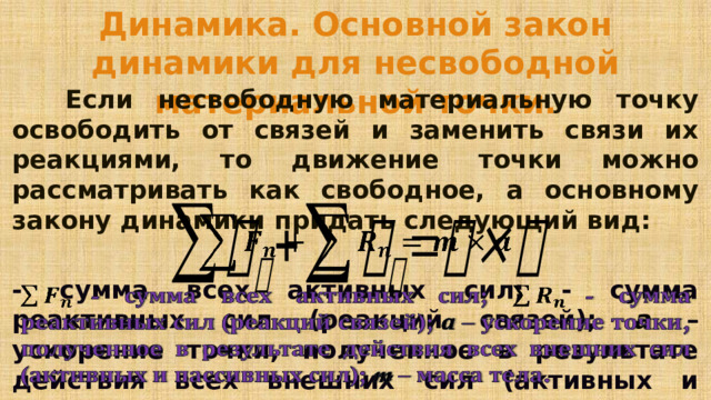 Динамика. Основной закон динамики для несвободной материальной точки.   Если несвободную материальную точку освободить от связей и заменить связи их реакциями, то движение точки можно рассматривать как свободное, а основному закону динамики придать следующий вид:   - сумма всех активных сил; - сумма реактивных сил (реакций связей); а – ускорение точки, полученное в результате действия всех внешних сил (активных и пассивных сил); m – масса тела.    
