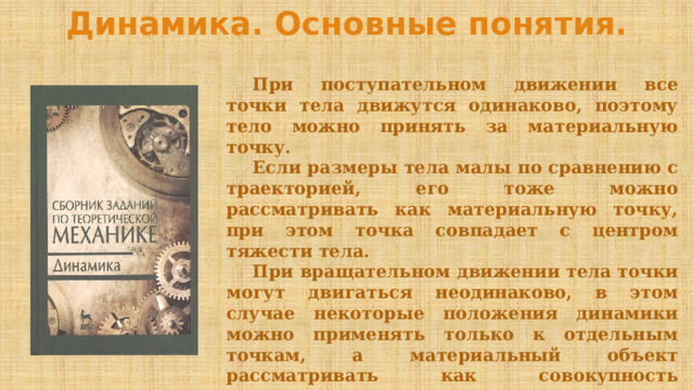 Динамика. Основные понятия.  При поступательном движении все точки тела движутся одинаково, поэтому тело можно принять за материальную точку.  Если размеры тела малы по сравнению с траекторией, его тоже можно рассматривать как материальную точку, при этом точка совпадает с центром тяжести тела.  При вращательном движении тела точки могут двигаться неодинаково, в этом случае некоторые положения динамики можно применять только к отдельным точкам, а материальный объект рассматривать как совокупность материальных точек.  Поэтому динамику делят на динамику материальной точки и динамику системы . 