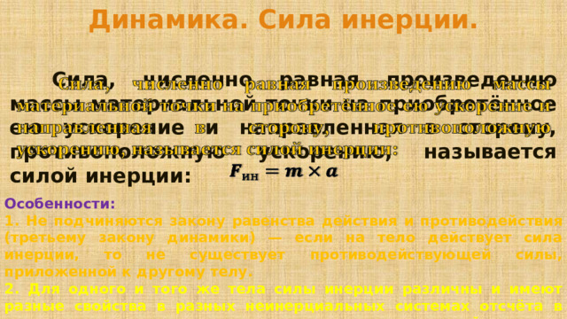 Динамика. Сила инерции.   Сила, численно равная произведению массы материальной точки на приобретённое ею ускорение и направленная в сторону, противоположную ускорению, называется силой инерции:    Особенности: 1. Не подчиняются закону равенства действия и противодействия (третьему закону динамики) — если на тело действует сила инерции, то не существует противодействующей силы, приложенной к другому телу. 2. Для одного и того же тела силы инерции различны и имеют разные свойства в разных неинерциальных системах отсчёта в зависимости от характера движения неинерциальной системы относительно инерциальной. 