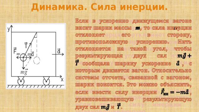 Динамика. Сила инерции. Если в ускоренно движущемся вагоне висит шарик массы   m , то сила инерции отклоняет его в сторону, противоположную ускорению. Нить отклоняется на такой угол, чтобы результирующая двух сил сообщала шарику ускорение , с которым движется вагон. Относительно системы отсчета, связанной с вагоном, шарик покоится. Это можно объяснить, если ввести силу инерции , уравновешивающую результирующую двух сил  .   