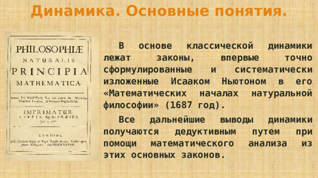 Динамика. Основные понятия.  В основе классической динамики лежат законы, впервые точно сформулированные и систематически изложенные Исааком Ньютоном в его «Математических началах натуральной философии» (1687 год).  Все дальнейшие выводы динамики получаются дедуктивным путем при помощи математического анализа из этих основных законов. 