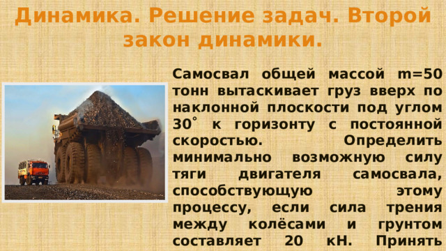 Динамика. Решение задач. Второй закон динамики. Самосвал общей массой m=50 тонн вытаскивает груз вверх по наклонной плоскости под углом 30˚ к горизонту с постоянной скоростью. Определить минимально возможную силу тяги двигателя самосвала, способствующую этому процессу, если сила трения между колёсами и грунтом составляет 20 кН. Принять ускорение свободного падения g=10 м/с 2 . 