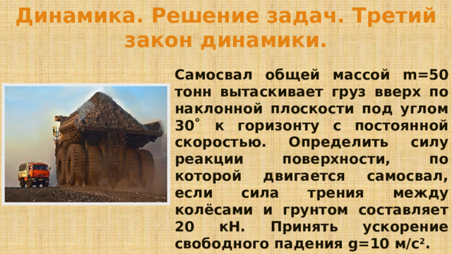 Динамика. Решение задач. Третий закон динамики. Самосвал общей массой m=50 тонн вытаскивает груз вверх по наклонной плоскости под углом 30˚ к горизонту с постоянной скоростью. Определить силу реакции поверхности, по которой двигается самосвал, если сила трения между колёсами и грунтом составляет 20 кН. Принять ускорение свободного падения g=10 м/с 2 . 