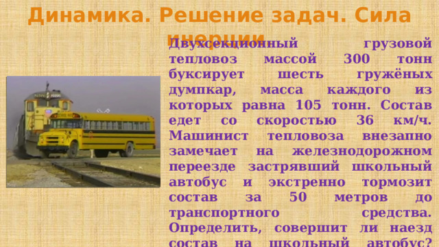 Динамика. Решение задач. Сила инерции. Двухсекционный грузовой тепловоз массой 300 тонн буксирует шесть гружёных думпкар, масса каждого из которых равна 105 тонн. Состав едет со скоростью 36 км/ч. Машинист тепловоза внезапно замечает на железнодорожном переезде застрявший школьный автобус и экстренно тормозит состав за 50 метров до транспортного средства. Определить, совершит ли наезд состав на школьный автобус? Максимальное значение тормозящего усилия гружёного состава составляет 1 МН. Ускорение свободного падения принять g=10 м/с 2 . 