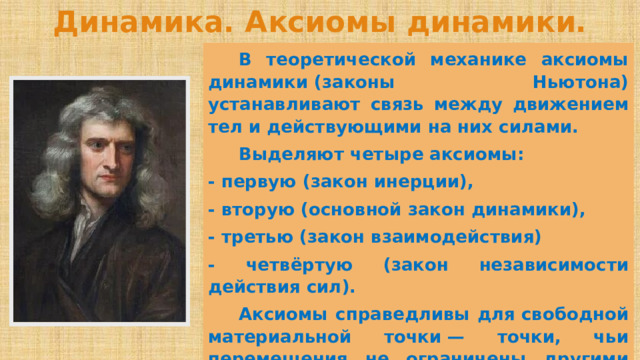 Динамика. Аксиомы динамики.  В теоретической механике аксиомы динамики (законы Ньютона) устанавливают связь между движением тел и действующими на них силами.  Выделяют четыре аксиомы: - первую (закон инерции), - вторую (основной закон динамики), - третью (закон взаимодействия) - четвёртую (закон независимости действия сил).  Аксиомы справедливы для свободной материальной точки — точки, чьи перемещения не ограничены другими телами (связями). 