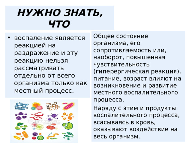 НУЖНО ЗНАТЬ, ЧТО Общее состояние организма, его сопротивляемость или, наоборот, повышенная чувствительность (гиперергическая реакция), питание, возраст влияют на возникновение и развитие местного воспалительного процесса. Наряду с этим и продукты воспалительного процесса, всасываясь в кровь, оказывают воздействие на весь организм. воспаление является реакцией на раздражение и эту реакцию нельзя рассматривать отдельно от всего организма только как местный процесс. 
