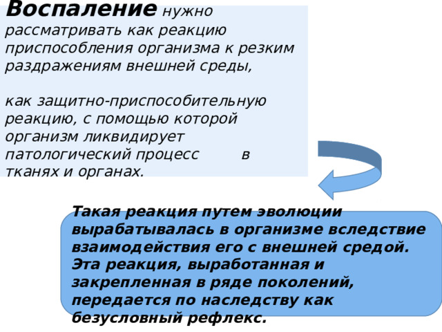  Воспаление  нужно рассматривать как реакцию приспособления организма к резким раздражениям внешней среды,   как защитно-приспособительную реакцию, с помощью которой организм ликвидирует патологический процесс в тканях и органах.     Такая реакция путем эволюции вырабатывалась в организме вследствие взаимодействия его с внешней средой. Эта реакция, выработанная и закрепленная в ряде поколений, передается по наследству как безусловный рефлекс. 