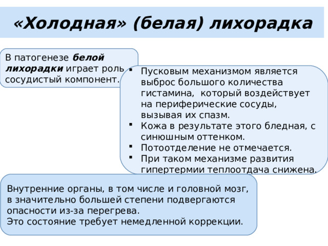 «Холодная» (белая) лихорадка В патогенезе белой лихорадки играет роль сосудистый компонент. Пусковым механизмом является выброс большого количества гистамина, который воздействует на периферические сосуды, вызывая их спазм. Кожа в результате этого бледная, с синюшным оттенком. Потоотделение не отмечается. При таком механизме развития гипертермии теплоотдача снижена. Внутренние органы, в том числе и головной мозг, в значительно большей степени подвергаются опасности из-за перегрева. Это состояние требует немедленной коррекции. 