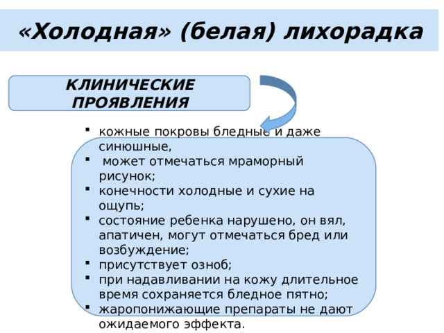 «Холодная» (белая) лихорадка КЛИНИЧЕСКИЕ ПРОЯВЛЕНИЯ кожные покровы бледные и даже синюшные,  может отмечаться мраморный рисунок; конечности холодные и сухие на ощупь; состояние ребенка нарушено, он вял, апатичен, могут отмечаться бред или возбуждение; присутствует озноб; при надавливании на кожу длительное время сохраняется бледное пятно; жаропонижающие препараты не дают ожидаемого эффекта. 