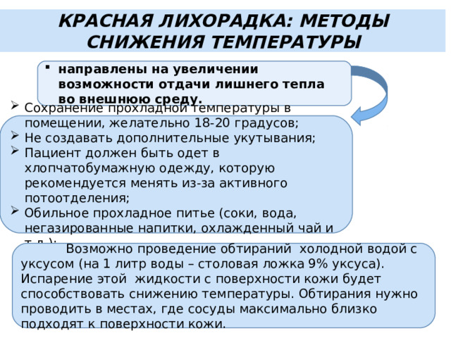 КРАСНАЯ ЛИХОРАДКА: МЕТОДЫ СНИЖЕНИЯ ТЕМПЕРАТУРЫ направлены на увеличении возможности отдачи лишнего тепла во внешнюю среду. Сохранение прохладной температуры в помещении, желательно 18-20 градусов; Не создавать дополнительные укутывания; Пациент должен быть одет в хлопчатобумажную одежду, которую рекомендуется менять из-за активного потоотделения; Обильное прохладное питье (соки, вода, негазированные напитки, охлажденный чай и т.д.);  Возможно проведение обтираний холодной водой с уксусом (на 1 литр воды – столовая ложка 9% уксуса). Испарение этой жидкости с поверхности кожи будет способствовать снижению температуры. Обтирания нужно проводить в местах, где сосуды максимально близко подходят к поверхности кожи. 