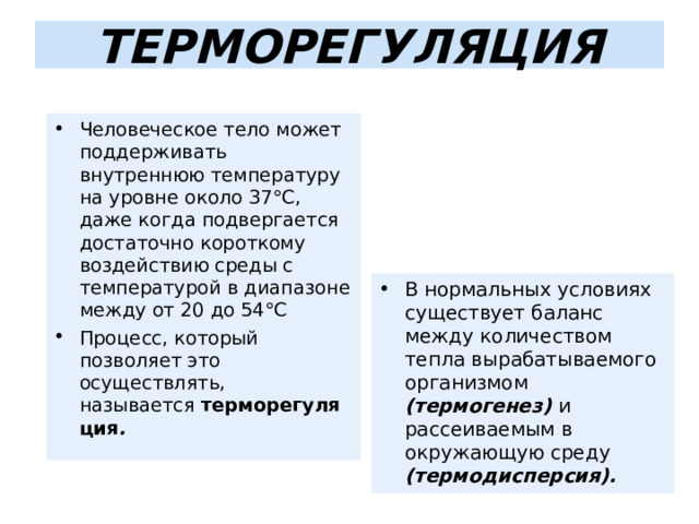 ТЕРМОРЕГУЛЯЦИЯ Человеческое тело может поддерживать внутреннюю температуру на уровне около 37°C, даже когда подвергается достаточно короткому воздействию среды с температурой в диапазоне между от 20 до 54°C Процесс, который позволяет это осуществлять, называется  терморегуляция .   В нормальных условиях существует баланс между количеством тепла вырабатываемого организмом (термогенез) и рассеиваемым в окружающую среду (термодисперсия).  