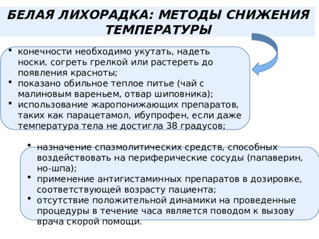 БЕЛАЯ ЛИХОРАДКА: МЕТОДЫ СНИЖЕНИЯ ТЕМПЕРАТУРЫ конечности необходимо укутать, надеть носки, согреть грелкой или растереть до появления красноты; показано обильное теплое питье (чай с малиновым вареньем, отвар шиповника); использование жаропонижающих препаратов, таких как парацетамол, ибупрофен, если даже температура тела не достигла 38 градусов; назначение спазмолитических средств, способных воздействовать на периферические сосуды (папаверин, но-шпа); применение антигистаминных препаратов в дозировке, соответствующей возрасту пациента; отсутствие положительной динамики на проведенные процедуры в течение часа является поводом к вызову врача скорой помощи. 