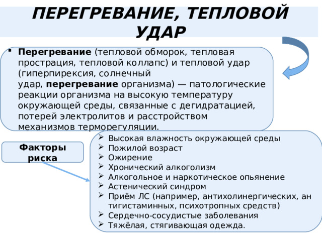 ПЕРЕГРЕВАНИЕ, ТЕПЛОВОЙ УДАР Перегревание  (тепловой обморок, тепловая прострация, тепловой коллапс) и тепловой удар (гиперпирексия, солнечный удар,  перегревание  организма) — патологические реакции организма на высокую температуру окружающей среды, связанные с дегидратацией, потерей электролитов и расстройством механизмов терморегуляции. Высокая влажность окружающей среды Пожилой возраст Ожирение Хронический алкоголизм Алкогольное и наркотическое опьянение Астенический синдром Приём ЛС (например, антихолинергических, антигистаминных, психотропных средств) Сердечно-сосудистые заболевания Тяжёлая, стягивающая одежда. Факторы риска 