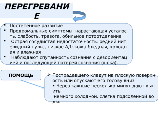 ПЕРЕГРЕВАНИЕ Постепенное развитие Продромальные симптомы: нарастающая усталость, слабость, тревога, обильное потоотделение   Острая сосудистая недостаточность: редкий нитевидный пульс, низкое АД; кожа бледная, холодная и влажная    Наблюдают спутанность сознания с дезориентацией и последующей потерей сознания (шока). ПОМОЩЬ Пострадавшего кладут на плоскую поверхность или опускают его голову вниз  • Через каждые несколько минут дают выпить  немного холодной, слегка подсоленной воды. 