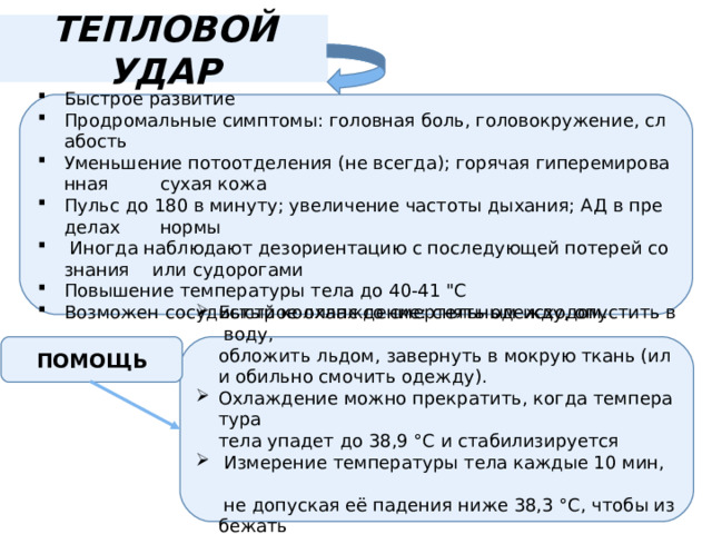 ТЕПЛОВОЙ УДАР Быстрое развитие  Продромальные симптомы: головная боль, головокружение, слабость  Уменьшение потоотделения (не всегда); горячая гиперемированная  сухая кожа  Пульс до 180 в минуту; увеличение частоты дыхания; АД в пределах  нормы    Иногда наблюдают дезориентацию с последующей потерей сознания  или судорогами  Повышение температуры тела до 40-41 