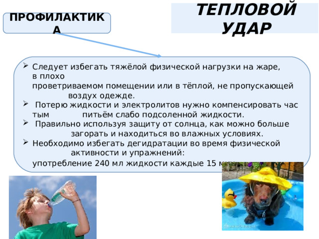 ТЕПЛОВОЙ УДАР ПРОФИЛАКТИКА Следует избегать тяжёлой физической нагрузки на жаре,  в плохо проветриваемом помещении или в тёплой, не пропускающей  воздух одежде.   Потерю жидкости и электролитов нужно компенсировать частым   питьём слабо подсоленной жидкости.   Правильно используя защиту от солнца, как можно больше  загорать и находиться во влажных условиях.  Необходимо избегать дегидратации во время физической  активности и упражнений: употребление 240 мл жидкости каждые 15 мин . 