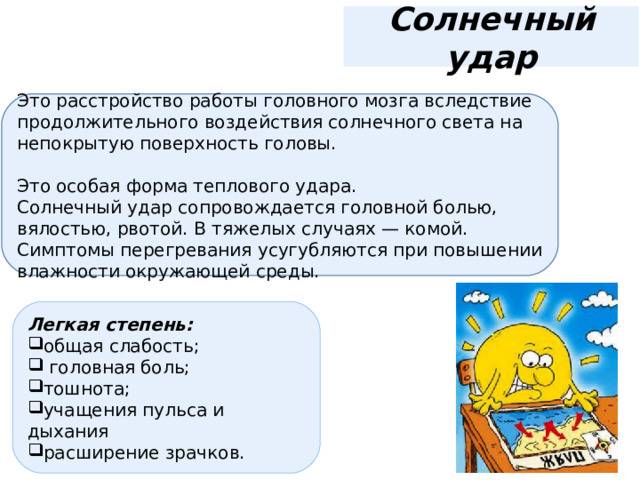 Солнечный удар Это расстройство работы головного мозга вследствие продолжительного воздействия солнечного света на непокрытую поверхность головы. Это особая форма теплового удара. Солнечный удар сопровождается головной болью, вялостью, рвотой. В тяжелых случаях — комой. Симптомы перегревания усугубляются при повышении влажности окружающей среды. Легкая степень: общая слабость;   головная боль; тошнота; учащения пульса и дыхания расширение зрачков. 