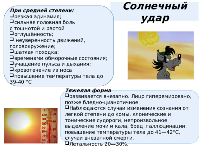 Солнечный удар При средней степени: резкая адинамия; сильная головная боль с тошнотой и рвотой оглушённость;  неуверенность движений, головокружение; шаткая походка; временами обморочные состояния; учащение пульса и дыхания; кровотечение из носа повышение температуры тела до 39-40 °С Тяжелая форма развивается внезапно. Лицо гиперемировано, позже бледно-цианотичное. Наблюдаются случаи изменения сознания от легкой степени до комы, клонические и тонические судороги, непроизвольное выделение мочи и кала, бред, галлюцинации, повышение температуры тела до 41—42°C, случаи внезапной смерти. Летальность 20—30%. 