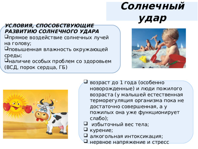 Солнечный удар УСЛОВИЯ, СПОСОБСТВУЮЩИЕ РАЗВИТИЮ СОЛНЕЧНОГО УДАРА прямое воздействие солнечных лучей на голову; повышенная влажность окружающей среды; наличие особых проблем со здоровьем (ВСД, порок сердца, ГБ) возраст до 1 года (особенно новорожденные) и люди пожилого возраста (у малышей естественная терморегуляция организма пока не достаточно совершенная, а у пожилых она уже функционирует слабо);  избыточный вес тела; курение; алкогольная интоксикация; нервное напряжение и стресс 