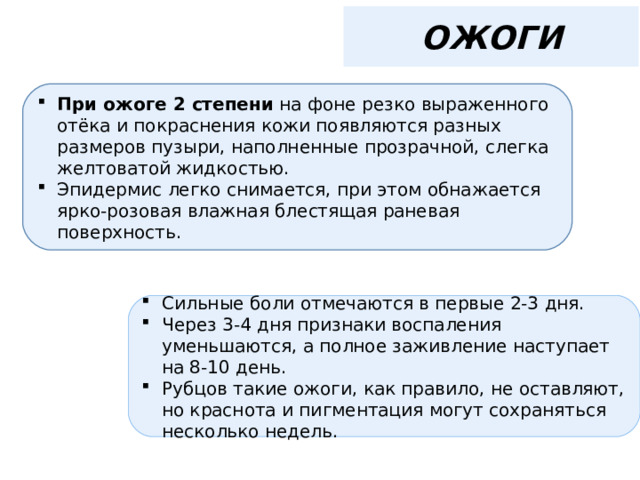 ОЖОГИ При ожоге 2 степени на фоне резко выраженного отёка и покраснения кожи появляются разных размеров пузыри, наполненные прозрачной, слегка желтоватой жидкостью. Эпидермис легко снимается, при этом обнажается ярко-розовая влажная блестящая раневая поверхность. Сильные боли отмечаются в первые 2-3 дня. Через 3-4 дня признаки воспаления уменьшаются, а полное заживление наступает на 8-10 день. Рубцов такие ожоги, как правило, не оставляют, но краснота и пигментация могут сохраняться несколько недель. 