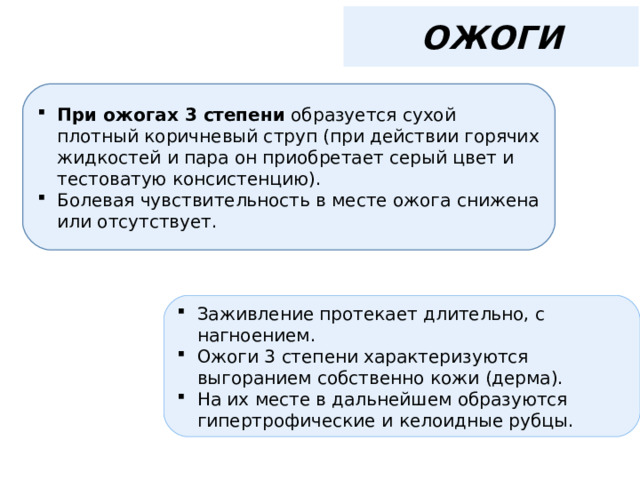 ОЖОГИ При ожогах 3 степени образуется сухой плотный коричневый струп (при действии горячих жидкостей и пара он приобретает серый цвет и тестоватую консистенцию). Болевая чувствительность в месте ожога снижена или отсутствует. Заживление протекает длительно, с нагноением. Ожоги 3 степени характеризуются выгоранием собственно кожи (дерма). На их месте в дальнейшем образуются гипертрофические и келоидные рубцы. 
